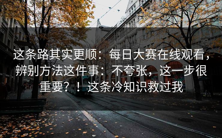 这条路其实更顺：每日大赛在线观看，辨别方法这件事：不夸张，这一步很重要？！这条冷知识救过我