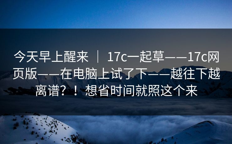 今天早上醒来 | 17c一起草——17c网页版——在电脑上试了下——越往下越离谱?!想省时间就照这个来 今天早上醒来 | 17c一起草——17c网页版——在电脑上试了下——越往下越离谱?!想省时间就照这个来