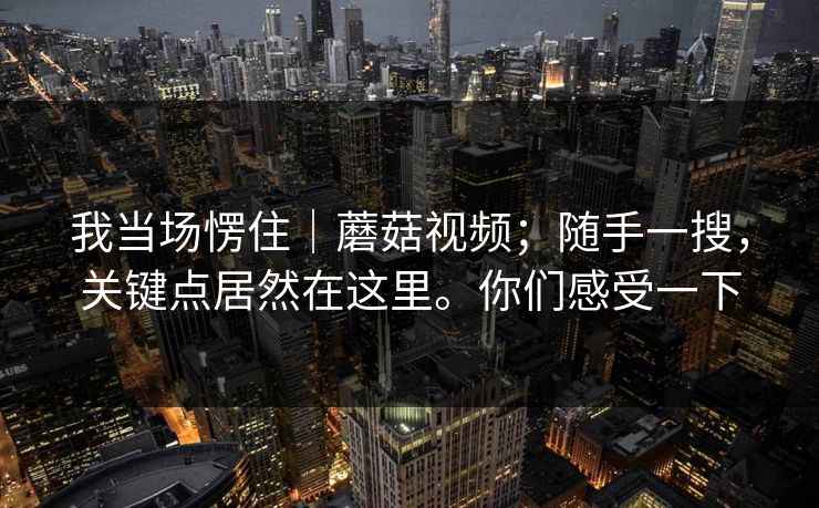 我当场愣住｜蘑菇视频；随手一搜，关键点居然在这里。你们感受一下