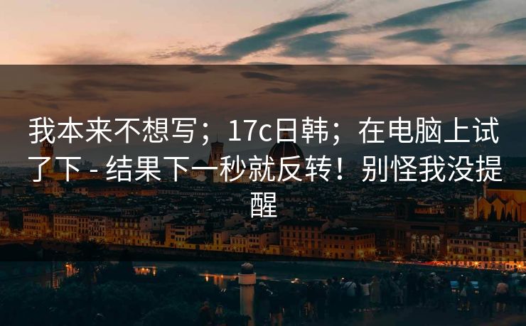我本来不想写;17c日韩;在电脑上试了下 - 结果下一秒就反转!别怪我没提醒 我本来不想写;17c日韩;在电脑上试了下 - 结果下一秒就反转!别怪我没提醒