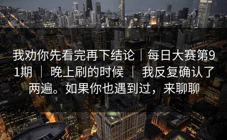 我劝你先看完再下结论|每日大赛第91期 | 晚上刷的时候 | 我反复确认了两遍。如果你也遇到过,来聊聊 我劝你先看完再下结论|每日大赛第91期 | 晚上刷的时候 | 我反复确认了两遍。如果你也遇到过,来聊聊
