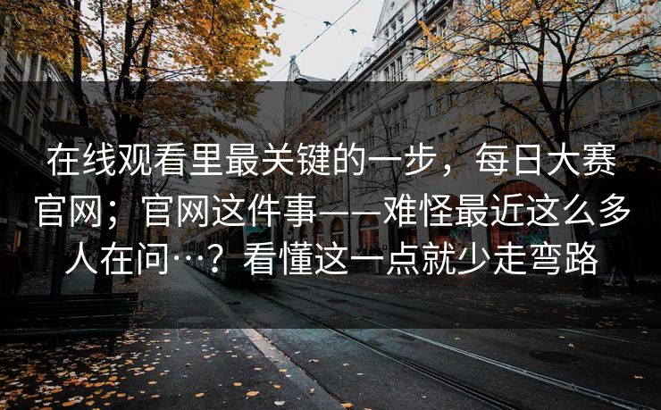 在线观看里最关键的一步,每日大赛官网;官网这件事——难怪最近这么多人在问…?看懂这一点就少走弯路 在线观看里最关键的一步,每日大赛官网;官网这件事——难怪最近这么多人在问…?看懂这一点就少走弯路