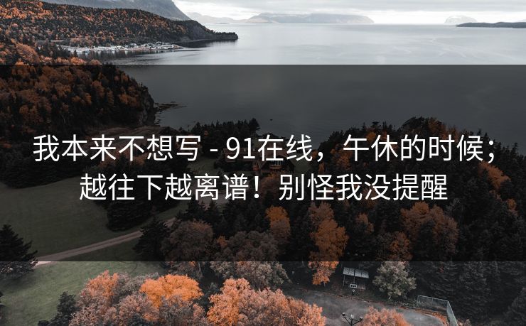 我本来不想写 - 91在线,午休的时候;越往下越离谱!别怪我没提醒 我本来不想写 - 91在线,午休的时候;越往下越离谱!别怪我没提醒