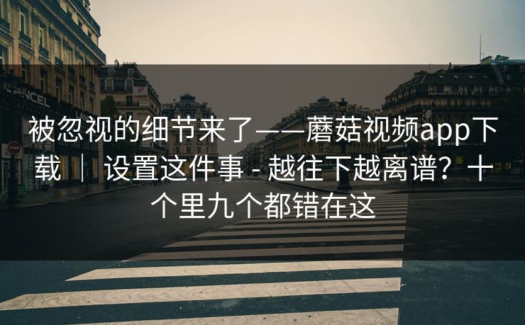 被忽视的细节来了——蘑菇视频app下载 ｜ 设置这件事 - 越往下越离谱？十个里九个都错在这