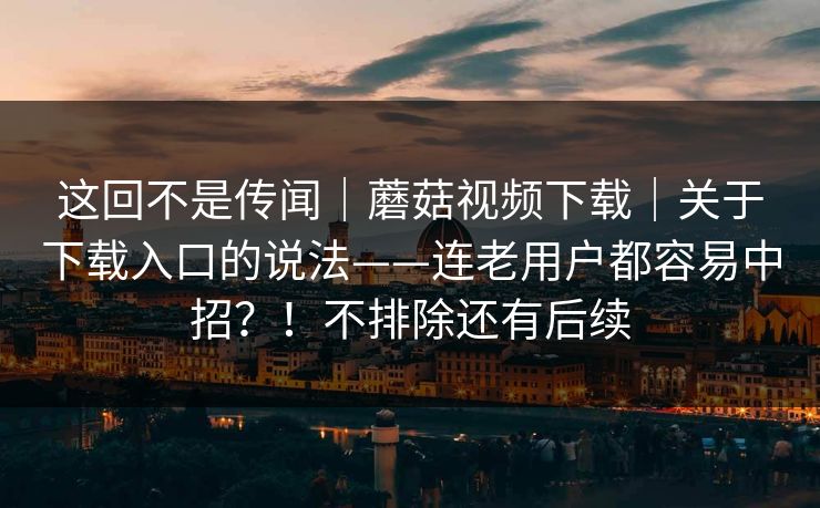 这回不是传闻|蘑菇视频下载|关于下载入口的说法——连老用户都容易中招?!不排除还有后续 这回不是传闻|蘑菇视频下载|关于下载入口的说法——连老用户都容易中招?!不排除还有后续