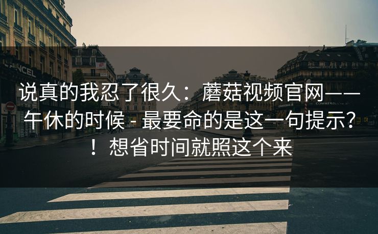 说真的我忍了很久:蘑菇视频官网——午休的时候 - 最要命的是这一句提示?!想省时间就照这个来 说真的我忍了很久:蘑菇视频官网——午休的时候 - 最要命的是这一句提示?!想省时间就照这个来