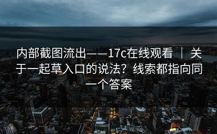 内部截图流出——17c在线观看 ｜ 关于一起草入口的说法？线索都指向同一个答案