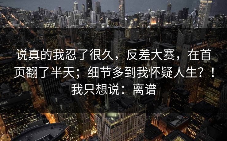 说真的我忍了很久，反差大赛，在首页翻了半天；细节多到我怀疑人生？！我只想说：离谱
