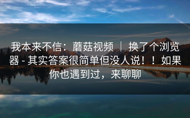 我本来不信:蘑菇视频 | 换了个浏览器 - 其实答案很简单但没人说!!如果你也遇到过,来聊聊 我本来不信:蘑菇视频 | 换了个浏览器 - 其实答案很简单但没人说!!如果你也遇到过,来聊聊