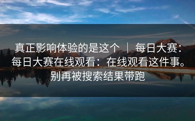 真正影响体验的是这个 ｜ 每日大赛：每日大赛在线观看：在线观看这件事。别再被搜索结果带跑