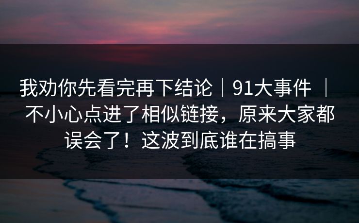 我劝你先看完再下结论｜91大事件 ｜ 不小心点进了相似链接，原来大家都误会了！这波到底谁在搞事