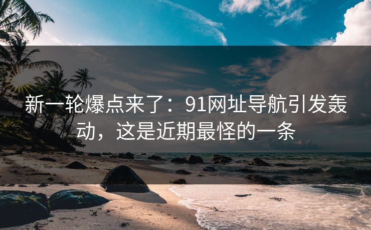 新一轮爆点来了:91网址导航引发轰动,这是近期最怪的一条 新一轮爆点来了:91网址导航引发轰动,这是近期最怪的一条